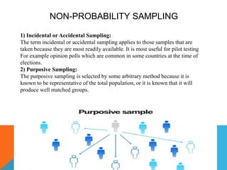 NON-PROBABILITY SAMPLING
1) Incidental or Accidental Sampling:
The term incidental or accidental sampling applies to those samples that are
taken because they are most readily available. It is most useful for pilot testing
For example opinion polls which are common in some countries at the time of
elections.
2) Purposive Sampling:
The purposive sampling is selected by some arbitrary method because it is
known to be representative of the total population, or it is known that it will
produce well matched groups.
 