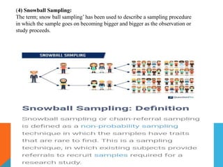 (4) Snowball Sampling:
The term; snow ball sampling’ has been used to describe a sampling procedure
in which the sample goes on becoming bigger and bigger as the observation or
study proceeds.
 