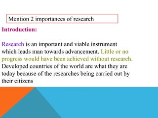 Introduction:
Research is an important and viable instrument
which leads man towards advancement. Little or no
progress would have been achieved without research.
Developed countries of the world are what they are
today because of the researches being carried out by
their citizens
Mention 2 importances of research
 