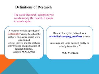 Definitions of Research
The word ‘Research’ comprises two
words namely Re+Search. It means
to search again.
A research work is a product of
systematic writing based on the
author’s original re-search work
on a valued
topic of interest and the analysis,
interpretation and publication of
research findings.
Adesola M. O. (2022)
Research may be defined as a
method of studying problems whose
solutions are to be derived partly or
wholly from facts.”
W.S. Monroes
 