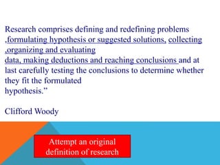 Research comprises defining and redefining problems
,formulating hypothesis or suggested solutions, collecting
,organizing and evaluating
data, making deductions and reaching conclusions and at
last carefully testing the conclusions to determine whether
they fit the formulated
hypothesis.”
Clifford Woody
Attempt an original
definition of research
 