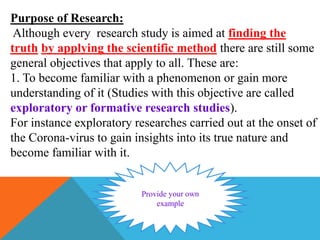 Purpose of Research:
Although every research study is aimed at finding the
truth by applying the scientific method there are still some
general objectives that apply to all. These are:
1. To become familiar with a phenomenon or gain more
understanding of it (Studies with this objective are called
exploratory or formative research studies).
For instance exploratory researches carried out at the onset of
the Corona-virus to gain insights into its true nature and
become familiar with it.
 