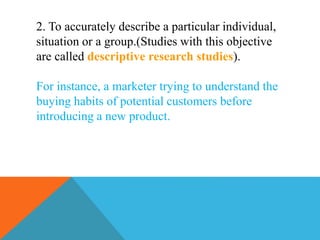 2. To accurately describe a particular individual,
situation or a group.(Studies with this objective
are called descriptive research studies).
For instance, a marketer trying to understand the
buying habits of potential customers before
introducing a new product.
 