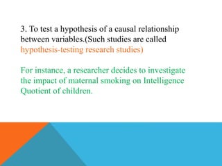 3. To test a hypothesis of a causal relationship
between variables.(Such studies are called
hypothesis-testing research studies)
For instance, a researcher decides to investigate
the impact of maternal smoking on Intelligence
Quotient of children.
 