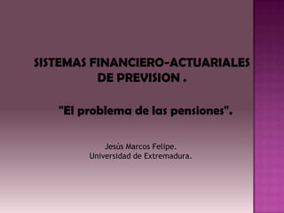 SISTEMAS FINANCIERO-ACTUARIALES
          DE PREVISION .

   "El problema de las pensiones".

            Jesús Marcos Felipe.
        Universidad de Extremadura.
 