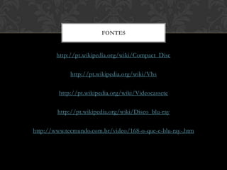 FONTES


        http://pt.wikipedia.org/wiki/Compact_Disc

             http://pt.wikipedia.org/wiki/Vhs

         http://pt.wikipedia.org/wiki/Videocassete

        http://pt.wikipedia.org/wiki/Disco_blu-ray

http://www.tecmundo.com.br/video/168-o-que-e-blu-ray-.htm
 
