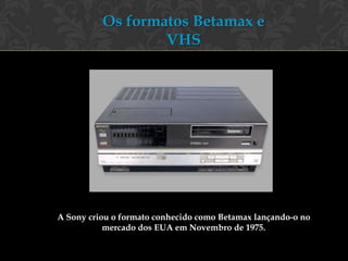 Os formatos Betamax e
                  VHS




A Sony criou o formato conhecido como Betamax lançando-o no
           mercado dos EUA em Novembro de 1975.
 