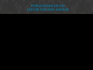PUBLICIDADE DE UM
LEITOR VHS NOS ANOS 80
 