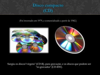 Disco compacto
                            (CD)

          (Foi inventado em 1979, e comercializado a partir de 1982.)




Surgiu os discos"virgens" (CD-R), para gravação, e os discos que podem ser
                          "re-gravados" (CD-RW).
 