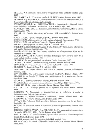 DE ALBA, A. Curriculum: crisis, mito y perspectivas, Miño y Dávila. Buenos Aires,
1995.
DIAZ BARRIGA, A., El currículo escolar, REI/ IDEAS/ Aique. Buenos Aires, 1992.
DREYFUS, H. y RABINOW, P., Michael Foucault: Más allá del estructuralismo y la
hermenéutica, Revista Mexicana de Sociología.
FAERMANN EIZIRIK, M. y COMERLATTO, D. A escola invisível (Jogos de poder,
saber e verdade), Editora da Universidade. UFRGS. Porto Alegre, 1995.
FILMUS, D. y FRIGERIO, G., Educación, autoritarismo y democracia, Miño y Dávila.
Buenos Aires, 1988.
FOLLARI, R., Práctica educativa y rol docente, REI -Aique-IDEAS. Buenos Aires,
1992.
FOUCAULT, M., Vigilar y castigar, Siglo XXI. Buenos Aires, 1989.
FOUCAULT, M., Diálogos sobre el poder, Alianza Editorial. Buenos Aires, 1990.
FOUCAULT, M., Microfísica del poder, La Piqueta. Madrid, 1992.
FREIRE, P., Pedagogía del oprimido, Siglo XXI. México 1983.
FRIGERIO, G. (Compiladora) De aquí y de allá. textos sobre la institución educativa y
u dirección, Kapelusz. Buenos Aires, 1995.
GARCÍA CANCLINI, N., Las culturas populares en el capitalismo, Casa de las
Américas. La Habana, 1982.
GARCÍA CANCLINI, N., Culturas híbridas. Estrategias para entrar y salir de la
modernidad, Grijalbo. México, 1990.
GEERTZ, C., La interpretación de las culturas, Gedisa. Barcelona, 1992.
GIDDENS, A. y otros., La teoría social hoy, Editorial Alianza. México, 1990.
GIROUX, H., Teoría y resistencia en educación, Siglo XXI. México, 1992.
GRAMSCI, A., Antología, Siglo XXI . México, 1988.
GUTIERREZ, A., Pierre Boudieu. Las prácticas sociales, Editorial Universitaria.
Posadas, 1995.
LÉVI-STRAUSS, C., Antropología estructural, EUDEBA. Buenos Aires, 1977.
KEMMIS, S. en CARR, W. Hacia una ciencia critica de la educación, Laertes.
Barcelona, 1990.
LUKACS, G., Historia y conciencia de clase, Grijalbo. México, 1969.
McLAREN, P., La escuela como una performance ritual, Siglo XXI. México, 1995.
MARGULIS, M., La cultura de la noche, Espasa. Buenos Aires, 1994.
POPKIEWITZ, T., Sociología política de las reformas educativas, Morata. Madrid,
1994.
PUIGGRÓS, A., Democracia y autoritarismo en la pedagogía argentina y
latinoamericana, Galerna. Buenos Aires, 1991.
PUIGGRÓS, A., Sujetos, disciplina y curriculum, Galerna. Buenos Aires, 1994.
PUIGGRÓS, A., Volver a educar, Ariel. Buenos Aires, 1995.
SAVIANI, D., Pedagogía histórico-crítica. Primeras aproximaçoes, Cortez Editora.
San Pablo, 1991.
SAVIANI, D., Educación: temas de actualidad, Libros del Quirquincho. Buenos Aires,
1991.
TEDESCO, J. BRASLAVSKY, C. y CARCIOFI, R., El proyecto educativo autoritario
(Argentina 1976-1982), Miño y Dávila. Buenos Aires, 1987.
TENTI FANFANI, E. Los nuevos pobres,: efectos de la crisis en la sociedad argentina,
Losada-UNICEF. Buenos Aires, 1992.
TURNER, V., La selva de los símbolos, Siglo XXI. Madrid, 1980.
ZELMANOVICH, P. y otros, Efemérides: entre el mito y la historia, Paidós. Buenos
Aires, 1996.

                                                                                  10
 