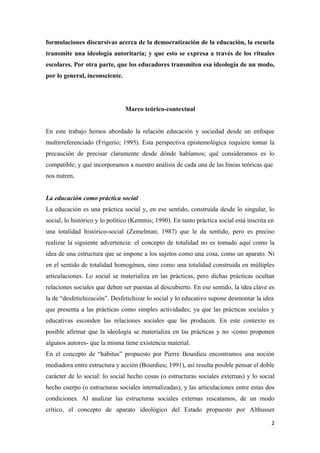 formulaciones discursivas acerca de la democratización de la educación, la escuela
transmite una ideología autoritaria; y que esto se expresa a través de los rituales
escolares. Por otra parte, que los educadores transmiten esa ideología de un modo,
por lo general, inconsciente.




                                Marco teórico-contextual


En este trabajo hemos abordado la relación educación y sociedad desde un enfoque
multirreferenciado (Frigerio; 1995). Esta perspectiva epistemológica requiere tomar la
precaución de precisar claramente desde dónde hablamos; qué consideramos es lo
compatible; y qué incorporamos a nuestro análisis de cada una de las líneas teóricas que
nos nutren.


La educación como práctica social
La educación es una práctica social y, en ese sentido, construida desde lo singular, lo
social, lo histórico y lo político (Kemmis; 1990). En tanto práctica social está inscrita en
una totalidad histórico-social (Zemelman; 1987) que le da sentido, pero es preciso
realizar la siguiente advertencia: el concepto de totalidad no es tomado aquí como la
idea de una estructura que se impone a los sujetos como una cosa, como un aparato. Ni
en el sentido de totalidad homogénea, sino como una totalidad construida en múltiples
articulaciones. Lo social se materializa en las prácticas, pero dichas prácticas ocultan
relaciones sociales que deben ser puestas al descubierto. En ese sentido, la idea clave es
la de “desfetichización”. Desfetichizar lo social y lo educativo supone desmontar la idea
que presenta a las prácticas como simples actividades; ya que las prácticas sociales y
educativas esconden las relaciones sociales que las producen. En este contexto es
posible afirmar que la ideología se materializa en las prácticas y no -como proponen
algunos autores- que la misma tiene existencia material.
En el concepto de “habitus” propuesto por Pierre Bourdieu encontramos una noción
mediadora entre estructura y acción (Bourdieu; 1991), así resulta posible pensar el doble
carácter de lo social: lo social hecho cosas (o estructuras sociales externas) y lo social
hecho cuerpo (o estructuras sociales internalizadas), y las articulaciones entre estas dos
condiciones. Al analizar las estructuras sociales externas rescatamos, de un modo
crítico, el concepto de aparato ideológico del Estado propuesto por Althusser

                                                                                           2
 