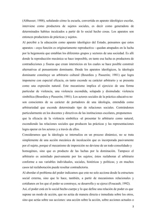 (Althusser; 1988), señalando cómo la escuela, convertida en aparato ideológico escolar,
interviene como productora de sujetos sociales, es decir como generadora de
determinados habitus inculcados a partir de lo social hecho cosas. Los aparatos son
entonces productores de prácticas y sujetos.
Al percibir a la educación como aparato ideológico del Estado, pensamos que estos
aparatos - cuya función es originariamente reproductiva - quedan atrapados en la lucha
por la hegemonía que entablan los diferentes grupos y sectores de una sociedad. Es allí
donde la reproducción mecánica se hace imposible, en tanto esa lucha es productora de
contradicciones y fisuras que crean intersticios en los cuales se hace posible construir
alternativas al pensamiento dominante. Desde los aparatos ideológicos, la ideología
dominante constituye un arbitrario cultural (Bourdieu y Passerón; 1981) que logra
imponerse con especial eficacia, en tanto esconde su carácter arbitrario y se presenta
como una expresión natural. Este mecanismo implica el ejercicio de una forma
particular de violencia, una violencia escondida, solapada y disimulada: violencia
simbólica (Bourdieu y Passerón; 1981). Los actores sociales de la práctica educativa no
son conscientes de su carácter de portadores de una ideología, entendida como
arbitrariedad que esconde determinado tipo de relaciones sociales. Centrándonos
particularmente en los docentes y directivos de las instituciones escolares, proponemos
que la eficacia de la violencia simbólica -al presentar lo arbitrario como natural,
escondiendo las relaciones sociales que producen las prácticas y las representaciones
logra operar en los actores y a través de ellos.
Consideramos que la ideología se internaliza en un proceso dinámico, no se trata
simplemente de una acción mecánica de inculcación que es incorporada pasivamente
por el sujeto, porque el mecanismo de imposición no deviene de un todo consolidado y
homogéneo, sino que es producto de las luchas por la dominación. Tampoco el
arbitrario es asimilado pasivamente por los sujetos; éstos reelaboran el arbitrario
conforme a sus variables individuales, sociales, históricas y políticas; y en muchos
casos tal reelaboración puede resultar contradictoria.
Al abordar el problema del poder indicamos que este no solo acciona desde la estructura
social externa, sino que lo hace, también, a partir de mecanismos relacionales y
cotidianos en los que el poder se construye, se desarrolla y se ejerce (Foucault; 1992).
Así, el poder está en lo social hecho cuerpo y lo que define una relación de poder es que
supone un modo de acción, que no actúa de manera directa e inmediata sobre los otros,
sino que actúa sobre sus acciones: una acción sobre la acción, sobre acciones actuales o

                                                                                           3
 