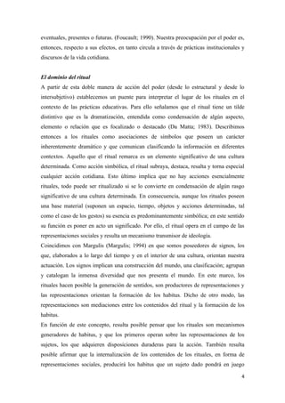 eventuales, presentes o futuras. (Foucault; 1990). Nuestra preocupación por el poder es,
entonces, respecto a sus efectos, en tanto circula a través de prácticas institucionales y
discursos de la vida cotidiana.


El dominio del ritual
A partir de esta doble manera de acción del poder (desde lo estructural y desde lo
intersubjetivo) establecemos un puente para interpretar el lugar de los rituales en el
contexto de las prácticas educativas. Para ello señalamos que el ritual tiene un tilde
distintivo que es la dramatización, entendida como condensación de algún aspecto,
elemento o relación que es focalizado o destacado (Da Matta; 1983). Describimos
entonces a los rituales como asociaciones de símbolos que poseen un carácter
inherentemente dramático y que comunican clasificando la información en diferentes
contextos. Aquello que el ritual remarca es un elemento significativo de una cultura
determinada. Como acción simbólica, el ritual subraya, destaca, resalta y torna especial
cualquier acción cotidiana. Esto último implica que no hay acciones esencialmente
rituales, todo puede ser ritualizado si se lo convierte en condensación de algún rasgo
significativo de una cultura determinada. En consecuencia, aunque los rituales poseen
una base material (suponen un espacio, tiempo, objetos y acciones determinadas, tal
como el caso de los gestos) su esencia es predominantemente simbólica; en este sentido
su función es poner en acto un significado. Por ello, el ritual opera en el campo de las
representaciones sociales y resulta un mecanismo transmisor de ideología.
Coincidimos con Margulis (Margulis; 1994) en que somos poseedores de signos, los
que, elaborados a lo largo del tiempo y en el interior de una cultura, orientan nuestra
actuación. Los signos implican una construcción del mundo, una clasificación; agrupan
y catalogan la inmensa diversidad que nos presenta el mundo. En este marco, los
rituales hacen posible la generación de sentidos, son productores de representaciones y
las representaciones orientan la formación de los habitus. Dicho de otro modo, las
representaciones son mediaciones entre los contenidos del ritual y la formación de los
habitus.
En función de este concepto, resulta posible pensar que los rituales son mecanismos
generadores de habitus, y que los primeros operan sobre las representaciones de los
sujetos, los que adquieren disposiciones duraderas para la acción. También resulta
posible afirmar que la internalización de los contenidos de los rituales, en forma de
representaciones sociales, producirá los habitus que un sujeto dado pondrá en juego

                                                                                        4
 