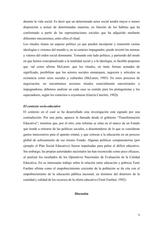 durante la vida social. Es decir que un determinado actor social tendrá mayor o menor
disposición a actuar de determinadas maneras, en función de los habitus que ha
conformado a partir de las representaciones sociales que ha adquirido mediante
diferentes mecanismos, entre ellos el ritual.
Los rituales tienen un aspecto político ya que pueden incorporar y transmitir ciertas
ideologías o visiones del mundo o, en su carácter impugnador, puede invertir las normas
y valores del orden social dominante. Tomando este lado político, y partiendo del modo
en que hemos conceptualizado a la totalidad social y a la ideología, es factible proponer
que -tal como afirma McLaren- que los rituales, en tanto formas actuadas de
significado, posibilitan que los actores sociales enmarquen, negocien y articulen su
existencia como seres sociales y culturales (McLaren; 1995). En estos procesos de
negociación, no encontramos acciones rituales esencialmente narcotizantes o
impugnadoras; debemos analizar en cada caso su sentido para los protagonistas y los
espectadores, según los contextos o coyunturas (García Canclini; 1982).


El contexto socio-educativo
El contexto en el cual se ha desarrollado esta investigación está signado por una
contradicción. Por una parte, aparece la llamada desde el gobierno “Transformación
Educativa”; mientras que, por el otro, esta reforma se sitúa en el marco de un Estado
que tiende a retirarse de las políticas sociales, a desentenderse de lo que se consideran
gastos innecesarios para el aparato estatal, y que colocan a la educación en un proceso
global de achicamiento de ese mismo Estado. Algunas políticas compensatorias (por
ejemplo el Plan Social Educativo) fueron impulsadas para paliar el déficit educativo.
Sin embargo, las propias autoridades nacionales las han reconocido como poco eficaces,
al analizar los resultados de los Operativos Nacionales de Evaluación de la Calidad
Educativa. En su interesante trabajo sobre la relación entre educación y pobreza Tenti
Fanfani afirma como el empobrecimiento creciente de la población se da cita con el
empobrecimiento de la educación pública nacional, en términos del deterioro de la
cantidad y calidad de los recursos de la oferta educativa (Tenti Fanfani; 1992).



                                        Discusión




                                                                                       5
 