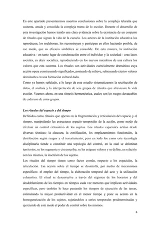 En este apartado presentaremos nuestras conclusiones sobre la compleja telaraña que
sustenta, anuda y consolida la compleja trama de lo escolar. Durante el desarrollo de
esta investigación hemos tenido una clara evidencia sobre la existencia de un conjunto
de rituales que signan la vida de la escuela. Los actores de la institución educativa los
reproducen, los reelaboran, los reconstruyen y participan en ellos haciendo posible, de
ese modo, que su eficacia simbólica se consolide. De esta manera, la institución
educativa - en tanto lugar de condensación entre el individuo y la sociedad - crea lazos
sociales, es decir socializa, reproduciendo en los nuevos miembros de una cultura los
valores que esta sustenta. Los rituales son actividades esencialmente dramáticas cuya
acción opera construyendo significados, poniendo de relieve, subrayando ciertos valores
dominantes en una formación cultural dada.
Como ya hemos señalado, a lo largo de este estudio sistematizamos la recolección de
datos, el análisis y la interpretación de seis grupos de rituales que atraviesan la vida
escolar. Veamos ahora, en una síntesis hermenéutica, cuales son los rasgos destacables
de cada uno de estos grupos.


Los rituales del espacio y del tiempo
Definidos como rituales que operan en la fragmentación y reticulación del espacio y el
tiempo, manipulando las estructuras espacio-temporales de la acción, como modo de
efectuar un control exhaustivo de los sujetos. Los rituales espaciales actúan desde
diversas técnicas: la clausura, la zonificación, los emplazamientos funcionales, la
distribución según rangos y el investimiento; pero en todo los casos esta tecnología
disciplinaria tiende a constituir una topología del control, en la cual se delimitan
territorios, se los segmenta y circunscribe, se les asignan valores y se define, en relación
con los mismos, la inserción de los sujetos.
Los rituales del tiempo tienen como factor común, respecto a los espaciales, la
reticulación. Esa acción sobre el tiempo se desarrolla, por medio de mecanismos
específicos: el empleo del tiempo, la elaboración temporal del acto y la utilización
exhaustiva. El ritual se desenvuelve a través del régimen de los horarios y del
desdoblamiento de los tiempos en tiempos cada vez menores que implican actividades
específicas, pero también lo hace pautando los tiempos de ejecución de las tareas,
estimulando la mayor productividad en el menor tiempo y pone su acento en la
homogeneización de los sujetos, sujetándolos a series temporales predeterminadas y
ejerciendo de este modo el poder de control sobre los mismos.

                                                                                           6
 