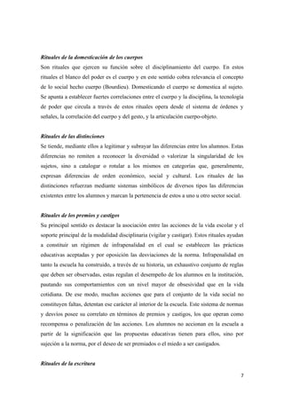 Rituales de la domesticación de los cuerpos
Son rituales que ejercen su función sobre el disciplinamiento del cuerpo. En estos
rituales el blanco del poder es el cuerpo y en este sentido cobra relevancia el concepto
de lo social hecho cuerpo (Bourdieu). Domesticando el cuerpo se domestica al sujeto.
Se apunta a establecer fuertes correlaciones entre el cuerpo y la disciplina, la tecnología
de poder que circula a través de estos rituales opera desde el sistema de órdenes y
señales, la correlación del cuerpo y del gesto, y la articulación cuerpo-objeto.


Rituales de las distinciones
Se tiende, mediante ellos a legitimar y subrayar las diferencias entre los alumnos. Estas
diferencias no remiten a reconocer la diversidad o valorizar la singularidad de los
sujetos, sino a catalogar o rotular a los mismos en categorías que, generalmente,
expresan diferencias de orden económico, social y cultural. Los rituales de las
distinciones refuerzan mediante sistemas simbólicos de diversos tipos las diferencias
existentes entre los alumnos y marcan la pertenencia de estos a uno u otro sector social.


Rituales de los premios y castigos
Su principal sentido es destacar la asociación entre las acciones de la vida escolar y el
soporte principal de la modalidad disciplinaria (vigilar y castigar). Estos rituales ayudan
a constituir un régimen de infrapenalidad en el cual se establecen las prácticas
educativas aceptadas y por oposición las desviaciones de la norma. Infrapenalidad en
tanto la escuela ha construido, a través de su historia, un exhaustivo conjunto de reglas
que deben ser observadas, estas regulan el desempeño de los alumnos en la institución,
pautando sus comportamientos con un nivel mayor de obsesividad que en la vida
cotidiana. De ese modo, muchas acciones que para el conjunto de la vida social no
constituyen faltas, detentan ese carácter al interior de la escuela. Este sistema de normas
y desvíos posee su correlato en términos de premios y castigos, los que operan como
recompensa o penalización de las acciones. Los alumnos no accionan en la escuela a
partir de la significación que las propuestas educativas tienen para ellos, sino por
sujeción a la norma, por el deseo de ser premiados o el miedo a ser castigados.


Rituales de la escritura

                                                                                         7
 
