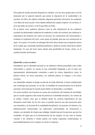Este grupo de rituales presenta dispositivos similares a los de otros grupos pero se lo ha
destacado por la especial atención que presta la educación de la modernidad a la
escritura. En ellos, dos objetos culturales adquieren particular relevancia: los cuadernos
y los libros de texto escolar. Estos objetos definen dos campos respecto a la escritura, el
de lo que debe ser escrito y el de lo que debe ser leído.
En el primer caso, podemos observar como la alta ritualización de los cuadernos
escolares ha determinado categorías de cuadernos y estilos de escritura, que subrayan la
importancia del producto por sobre los procesos de construcción del conocimiento y
erradican la aceptación del error, como punto de partida, para que esa construcción se
opere. En cuanto a lo escrito, la estrategia del texto único denota una concepción acerca
de la verdad, que es pensada unirreferencialmente y desde la versión oficial de la cultura
dominante. El caso del texto único aborta toda posibilidad de lectura crítica, en el
sentido freireano del término.




Efemérides y actos escolares
Entendemos que la identidad nacional es un arbitrario cultural presentado como orden
autoevidente y natural. La nación es una comunidad imaginada y por lo tanto una
representación arbitrariamente construida a partir de ciertos dispositivos como: la
historia oficial, los mitos nacionales, los símbolos patrios, la religión, y los textos
escolares.
Las efemérides ordenan el tiempo escolar de un modo diferente, lo hacen estableciendo
una cronología que presenta, en un año, la totalidad de acontecimientos de la historia
nacional y universal que la escuela asume deben ser destacados y recordados.
Los actos escolares son la puesta en escena, por excelencia, del conjunto de actividades
que la escuela organiza como modo de promover la identidad nacional y los valores de
la cultura. Valores estos que se definen desde los sectores hegemónicos de una
formación social dada. En los dos casos es posible observar una alta asociación entre
sus contenidos y el accionar de la modalidad disciplinaria. Las poesías, los himnos y las
dramatizaciones memorizadas, las redacciones estereotipadas, las formaciones y
saludos, son ejemplos de rituales que cabalgan velando más por los procesos que por los
resultados. Al igual que en la domesticación de los cuerpos, en este caso se intenta
vincular a los símbolos y fechas patrias con ciertas respuestas condicionadas, la
nacionalidad penetra en los cuerpos, lo social se corporiza.

                                                                                          8
 
