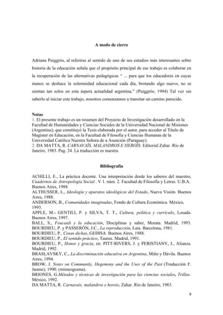 A modo de cierre


Adriana Puiggrós, al referirse al sentido de uno de sus estudios más interesantes sobre
historia de la educación señala que el propósito principal de ese trabajo es colaborar en
la recuperación de las alternativas pedagógicas “ ... para que los educadores en cuyas
manos se deshace la solemnidad educacional cada día, brotando algo nuevo, no se
sientan tan solos en esta áspera actualidad argentina.” (Puiggrós; 1994) Tal vez sin
saberlo al iniciar este trabajo, nosotros comenzamos a transitar un camino parecido.


Notas
1. El presente trabajo es un resumen del Proyecto de Investigación desarrollado en la
Facultad de Humanidades y Ciencias Sociales de la Universidad Nacional de Misiones
(Argentina); que constituyó la Tesis elaborada por el autor, para acceder al Título de
Magister en Educación, en la Facultad de Filosofía y Ciencias Humanas de la
Universidad Católica Nuestra Señora de a Asunción (Paraguay).
2. DA MATTA, R. CARNAVAÍS, MALANDROS E HEROÍS. Editorial Zahar. Río de
Janeiro, 1983. Pag. 24. La traducción es nuestra.


                                      Bibliografía

ACHILLI, E., La práctica docente. Una interpretación desde los saberes del maestro,
Cuadernos de Antropología Social . V 1. núm. 2. Facultad de Filosofía y Letras. U.B.A.
Buenos Aires, 1988.
ALTHUSSER, L., Ideología y aparatos ideológicos del Estado, Nueva Visión. Buenos
Aires, 1988.
ANDERSON, B., Comunidades imaginadas, Fondo de Cultura Económica. México,
1993.
APPLE, M.- GENTILI, P. y SILVA, T. T., Cultura, política y currículo, Losada.
Buenos Aires, 1997.
BALL, S., Foucault y la educación, Disciplinas y saber, Morata. Madrid, 1993.
BOURDIEU, P. y PASSERÓN, J.C., La reproducción, Laia. Barcelona, 1981.
BOURDIEU, P., Cosas dichas, GEDISA. Buenos Aires, 1988.
BOURDIEU, P., El sentido práctico, Taurus. Madrid, 1991.
BOURDIEU, P., Honor y gracia, en: PITT-RIVERS, J. y PERISTIANY, J., Alianza.
Madrid, 1992.
BRASLAVSKY, C., La discriminación educativa en Argentina, Miño y Dávila. Buenos
Aires, 1994.
BROW, J. Notes on Community, Hegemony and the Uses of the Past (Traducción F.
Jaume), 1990. (mimeograma).
BRIONES, G.Métodos y técnicas de investigación para las ciencias sociales, Trillas.
México, 1992.
DA MATTA, R. Carnavais, malandros e horois, Zahar. Río de Janeiro, 1983.

                                                                                         9
 