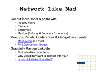 Network Like Mad
Get out there, meet & share with
   •   Industry Peers
   •   Partners
   •   Employees
   •   Mentors (Industry & Founders Experience)
Meetups, Panels, Conferences & Georgetown Events
   • Meetup.com is a must
   • Find Georgetown Groups
Gracefully Ravage LinkedIn
   • Find valuable connections
   • Why would they want to connect with you?
   • I’m on LinkedIn – Now What?
 