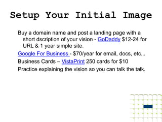 Setup Your Initial Image
 Buy a domain name and post a landing page with a
   short dscription of your vision - GoDaddy $12-24 for
   URL & 1 year simple site.
 Google For Business - $70/year for email, docs, etc...
 Business Cards – VistaPrint 250 cards for $10
 Practice explaining the vision so you can talk the talk.
 