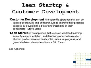 Lean Startup &
  Customer Development
Customer Development is a scientific approach that can be
   applied by startups and entrepreneurs to improve their products
   success by developing a better understanding of their
   consumers - Steve Blank -
Lean Startup is an approach that relies on validated learning,
   scientific experimentation, and iterative product releases to
   shorten product development cycles, measure progress, and
   gain valuable customer feedback. - Eric Ries -

See Appendix
 