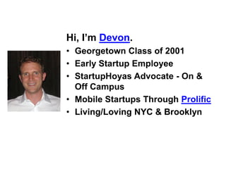 Hi, I’m Devon.
• Georgetown Class of 2001
• Early Startup Employee
• StartupHoyas Advocate - On &
  Off Campus
• Mobile Startups Through Prolific
• Living/Loving NYC & Brooklyn
 