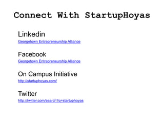 Connect With StartupHoyas

Linkedin
Georgetown Entrepreneurship Alliance


Facebook
Georgetown Entrepreneurship Alliance


On Campus Initiative
http://startuphoyas.com/


Twitter
http://twitter.com/search?q=startuphoyas
 