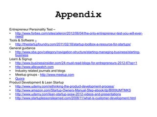Appendix
Entrepreneur Personality Test –
• http://www.forbes.com/sites/aileron/2012/06/04/the-only-entrepreneur-test-you-will-ever-
    need/
Tools & Software –
• http://thestartupfoundry.com/2011/02/18/startup-toolbox-a-resource-for-startups/
General guidance
• http://www.sba.gov/category/navigation-structure/starting-managing-business/starting-
    business
Learn & Signup
• http://www.businessinsider.com/24-must-read-blogs-for-entrepreneurs-2012-6?op=1
• http://www.alleywatch.com
• Industry related journals and blogs
• Meetup groups - http://www.meetup.com
• Quora
Product Development & Lean Startup
• http://www.udemy.com/rethinking-the-product-development-process/
• http://www.amazon.com/Startup-Owners-Manual-Step-ebook/dp/B009UMTMKS
• http://www.udemy.com/lean-startup-sxsw-2012-videos-and-presentations
• http://www.startuplessonslearned.com/2008/11/what-is-customer-development.html
 