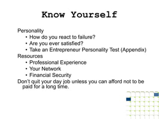 Know Yourself
Personality
   • How do you react to failure?
   • Are you ever satisfied?
   • Take an Entrepreneur Personality Test (Appendix)
Resources
   • Professional Experience
   • Your Network
   • Financial Security
Don’t quit your day job unless you can afford not to be
 paid for a long time.
 