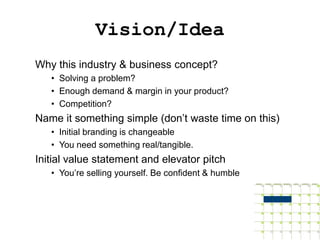 Vision/Idea
Why this industry & business concept?
   • Solving a problem?
   • Enough demand & margin in your product?
   • Competition?
Name it something simple (don’t waste time on this)
   • Initial branding is changeable
   • You need something real/tangible.
Initial value statement and elevator pitch
   • You’re selling yourself. Be confident & humble
 