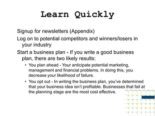 Learn Quickly
Signup for newsletters (Appendix)
Log on to potential competitors and winners/losers in
  your industry
Start a business plan - If you write a good business
  plan, there are two likely results:
   • You plan ahead - Your anticipate potential marketing,
     management and financial problems. In doing this, you
     decrease your likelihood of failure.
   • You opt out - In writing the business plan, you’ve determined
     that your business idea isn’t profitable. Businesses that fail at
     the planning stage are the most cost effective.
 