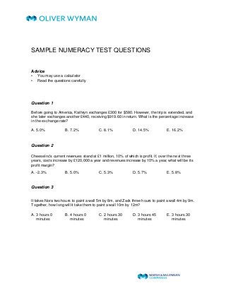 SAMPLE NUMERACY TEST QUESTIONS 
Advice 
• You may use a calculator 
• Read the questions carefully 
Question 1 
Before going to America, Kathryn exchanges £300 for $580. However, the trip is extended, and 
she later exchanges another £440, receiving $919.60 in return. What is the percentage increase 
in the exchange rate? 
A. 5.0% B. 7.2% C. 8.1% D. 14.5% E. 16.2% 
Question 2 
CheeseInc's current revenues stand at £1 million, 10% of which is profit. If, over the next three 
years, costs increase by £120,000 a year and revenues increase by 10% a year, what will be its 
profit margin? 
A. -2.3% B. 5.0% C. 5.3% D. 5.7% E. 5.8% 
Question 3 
It takes Nora two hours to paint a wall 5m by 8m, and Zack three hours to paint a wall 4m by 9m. 
Together, how long will it take them to paint a wall 10m by 12m? 
A. 3 hours 0 
B. 4 hours 0 
C. 2 hours 30 
D. 3 hours 45 
E. 3 hours 30 
minutes 
minutes 
minutes 
minutes 
minutes 
