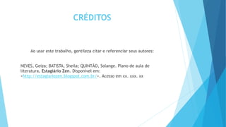 CRÉDITOS
Ao usar este trabalho, gentileza citar e referenciar seus autores:
NEVES, Geiza; BATISTA, Sheila; QUINTÃO, Solange. Plano de aula de
literatura. Estagiário Zen. Disponível em:
<http://estagiariozen.blogspot.com.br/>. Acesso em xx. xxx. xx
 