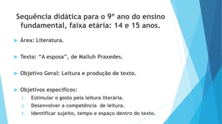 Sequência didática para o 9º ano do ensino
fundamental, faixa etária: 14 e 15 anos.
 Área: Literatura.
 Texto: “A esposa”, de Malluh Praxedes.
 Objetivo Geral: Leitura e produção de texto.
 Objetivos específicos:
1. Estimular o gosto pela leitura literária.
2. Desenvolver a competência de leitura.
3. Identificar sujeito, tempo e espaço dentro do texto.
 