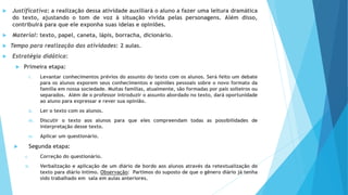  Justificativa: a realização dessa atividade auxiliará o aluno a fazer uma leitura dramática
do texto, ajustando o tom de voz à situação vivida pelas personagens. Além disso,
contribuirá para que ele exponha suas ideias e opiniões.
 Material: texto, papel, caneta, lápis, borracha, dicionário.
 Tempo para realização das atividades: 2 aulas.
 Estratégia didática:
 Primeira etapa:
i. Levantar conhecimentos prévios do assunto do texto com os alunos. Será feito um debate
para os alunos exporem seus conhecimentos e opiniões pessoais sobre o novo formato da
família em nossa sociedade. Muitas famílias, atualmente, são formadas por pais solteiros ou
separados. Além de o professor introduzir o assunto abordado no texto, dará oportunidade
ao aluno para expressar e rever sua opinião.
ii. Ler o texto com os alunos.
iii. Discutir o texto aos alunos para que eles compreendam todas as possibilidades de
interpretação desse texto.
iv. Aplicar um questionário.
 Segunda etapa:
i. Correção do questionário.
ii. Verbalização e aplicação de um diário de bordo aos alunos através da retextualização do
texto para diário íntimo. Observação: Partimos do suposto de que o gênero diário já tenha
sido trabalhado em sala em aulas anteriores.
 