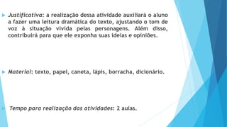  Justificativa: a realização dessa atividade auxiliará o aluno
a fazer uma leitura dramática do texto, ajustando o tom de
voz à situação vivida pelas personagens. Além disso,
contribuirá para que ele exponha suas ideias e opiniões.
 Material: texto, papel, caneta, lápis, borracha, dicionário.
 Tempo para realização das atividades: 2 aulas.
 