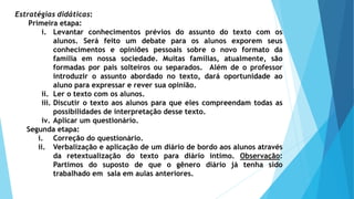 Estratégias didáticas:
Primeira etapa:
i. Levantar conhecimentos prévios do assunto do texto com os
alunos. Será feito um debate para os alunos exporem seus
conhecimentos e opiniões pessoais sobre o novo formato da
família em nossa sociedade. Muitas famílias, atualmente, são
formadas por pais solteiros ou separados. Além de o professor
introduzir o assunto abordado no texto, dará oportunidade ao
aluno para expressar e rever sua opinião.
ii. Ler o texto com os alunos.
iii. Discutir o texto aos alunos para que eles compreendam todas as
possibilidades de interpretação desse texto.
iv. Aplicar um questionário.
Segunda etapa:
i. Correção do questionário.
ii. Verbalização e aplicação de um diário de bordo aos alunos através
da retextualização do texto para diário íntimo. Observação:
Partimos do suposto de que o gênero diário já tenha sido
trabalhado em sala em aulas anteriores.
 