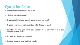 Questionário:
 Quem são os personagens do texto?
 Onde a história se passa?
 O que cada filho fazia quando a mãe entrou em casa?
 O que a empregada fazia quando a mãe chegou na casa?
 Quantos minutos Igor tinha para acabar de se arrumar para o seu
primeiro dia de aula?
 Por que Igor já estava atrasado?
 Quem o buscaria para levá-lo à escola?
 