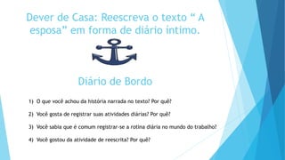 Dever de Casa: Reescreva o texto “ A
esposa” em forma de diário íntimo.
Diário de Bordo
1) O que você achou da história narrada no texto? Por quê?
2) Você gosta de registrar suas atividades diárias? Por quê?
3) Você sabia que é comum registrar-se a rotina diária no mundo do trabalho?
4) Você gostou da atividade de reescrita? Por quê?
 