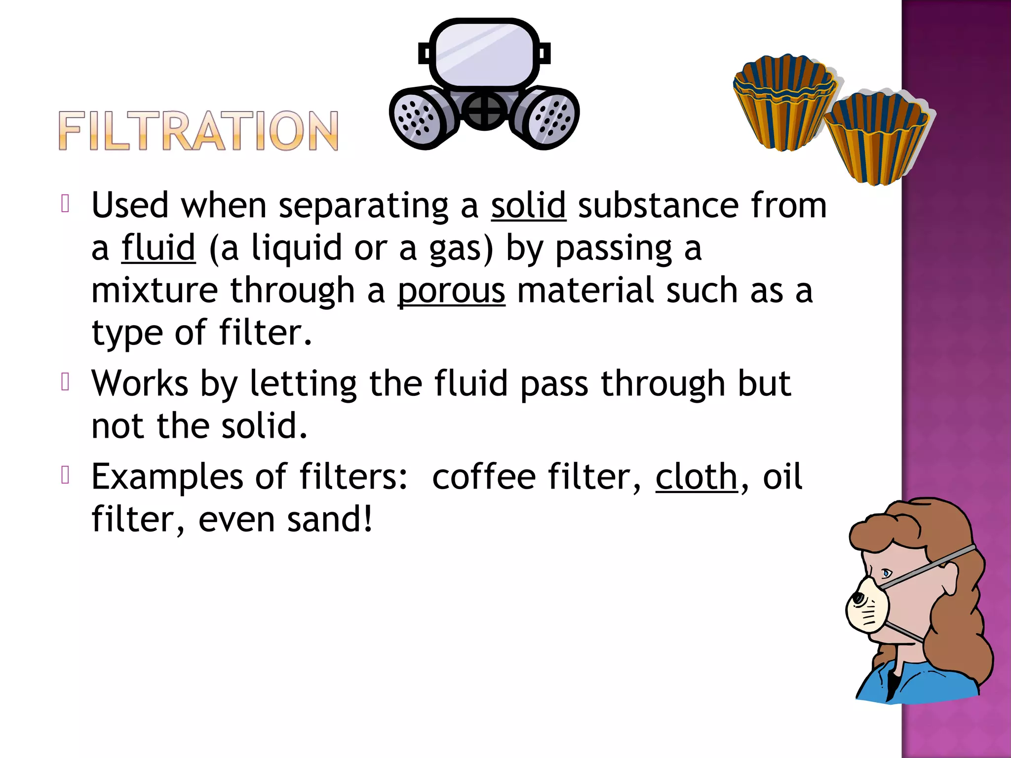  Used when separating a solid substance from
a fluid (a liquid or a gas) by passing a
mixture through a porous material such as a
type of filter.
 Works by letting the fluid pass through but
not the solid.
 Examples of filters: coffee filter, cloth, oil
filter, even sand!
 