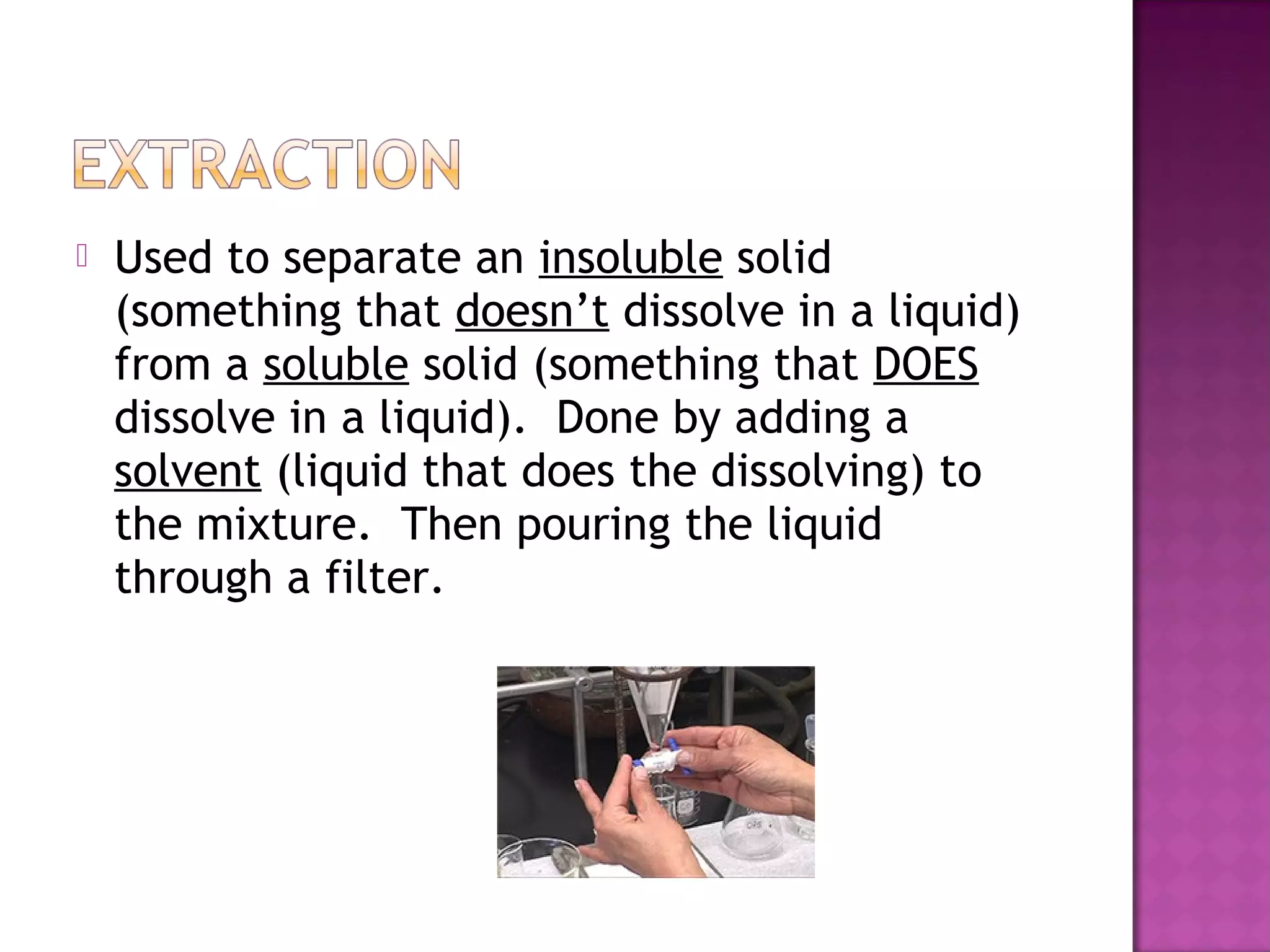  Used to separate an insoluble solid
(something that doesn’t dissolve in a liquid)
from a soluble solid (something that DOES
dissolve in a liquid). Done by adding a
solvent (liquid that does the dissolving) to
the mixture. Then pouring the liquid
through a filter.
 