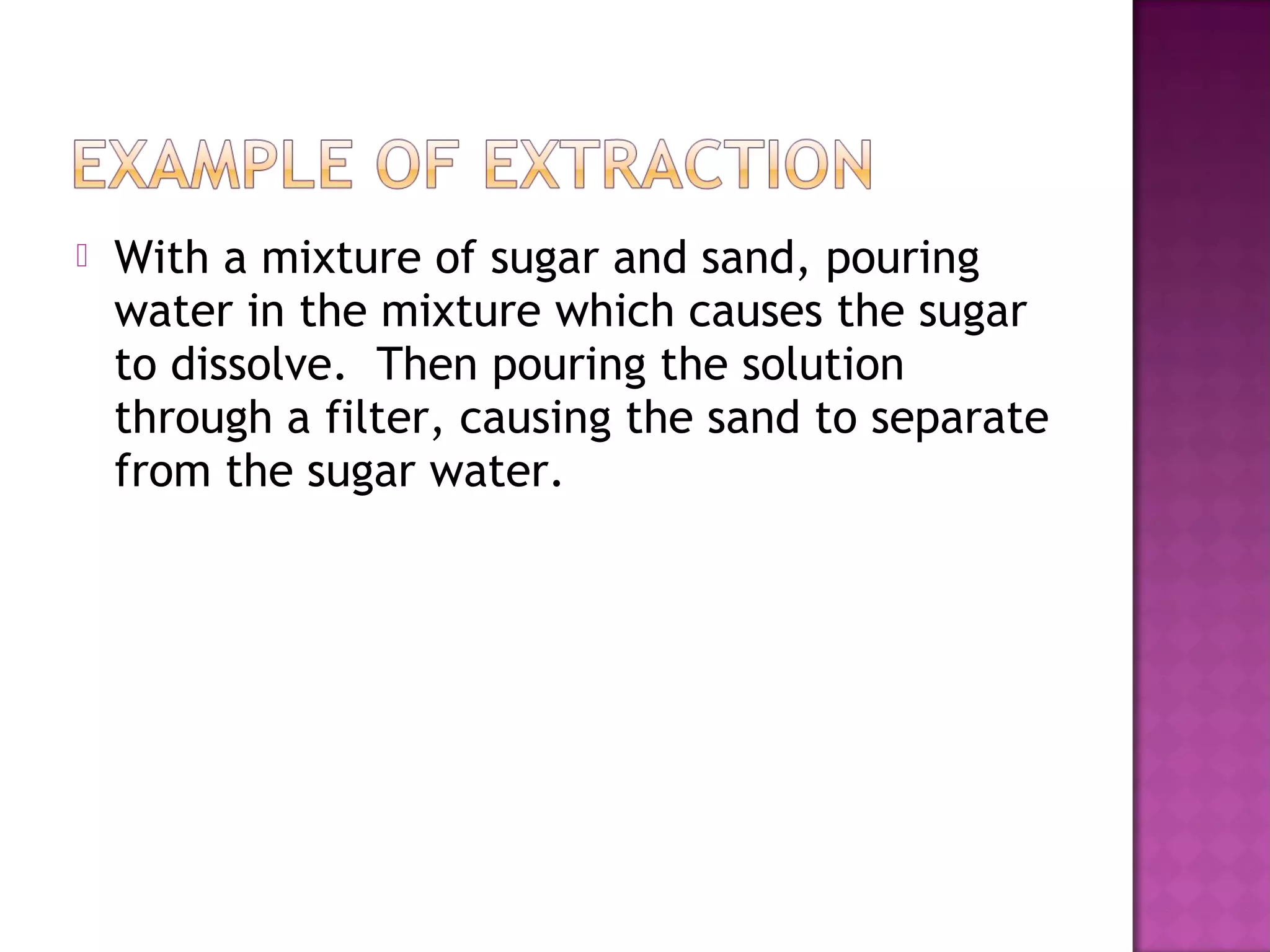  With a mixture of sugar and sand, pouring
water in the mixture which causes the sugar
to dissolve. Then pouring the solution
through a filter, causing the sand to separate
from the sugar water.
 
