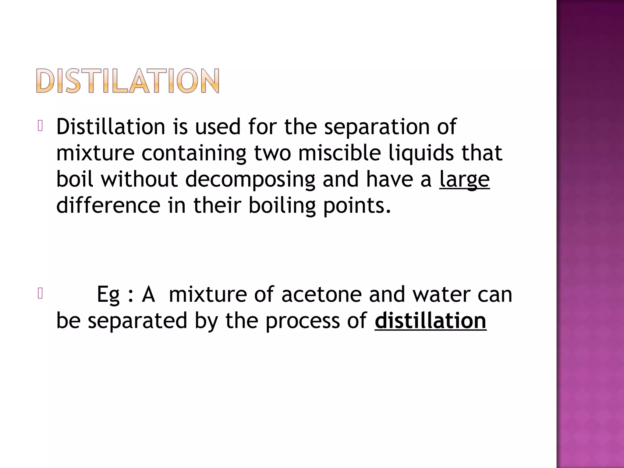  Distillation is used for the separation of
mixture containing two miscible liquids that
boil without decomposing and have a large
difference in their boiling points.
 Eg : A mixture of acetone and water can
be separated by the process of distillation
 