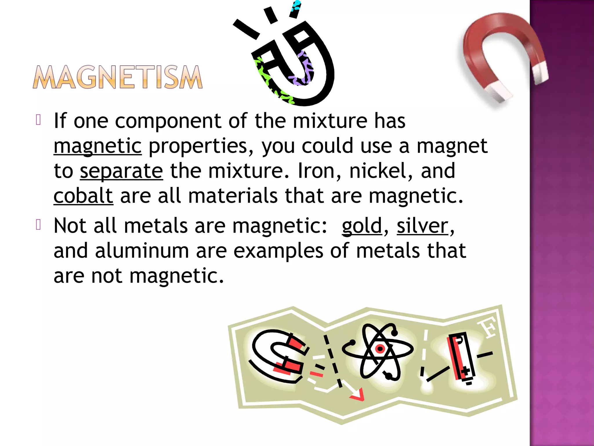  If one component of the mixture has
magnetic properties, you could use a magnet
to separate the mixture. Iron, nickel, and
cobalt are all materials that are magnetic.
 Not all metals are magnetic: gold, silver,
and aluminum are examples of metals that
are not magnetic.
 