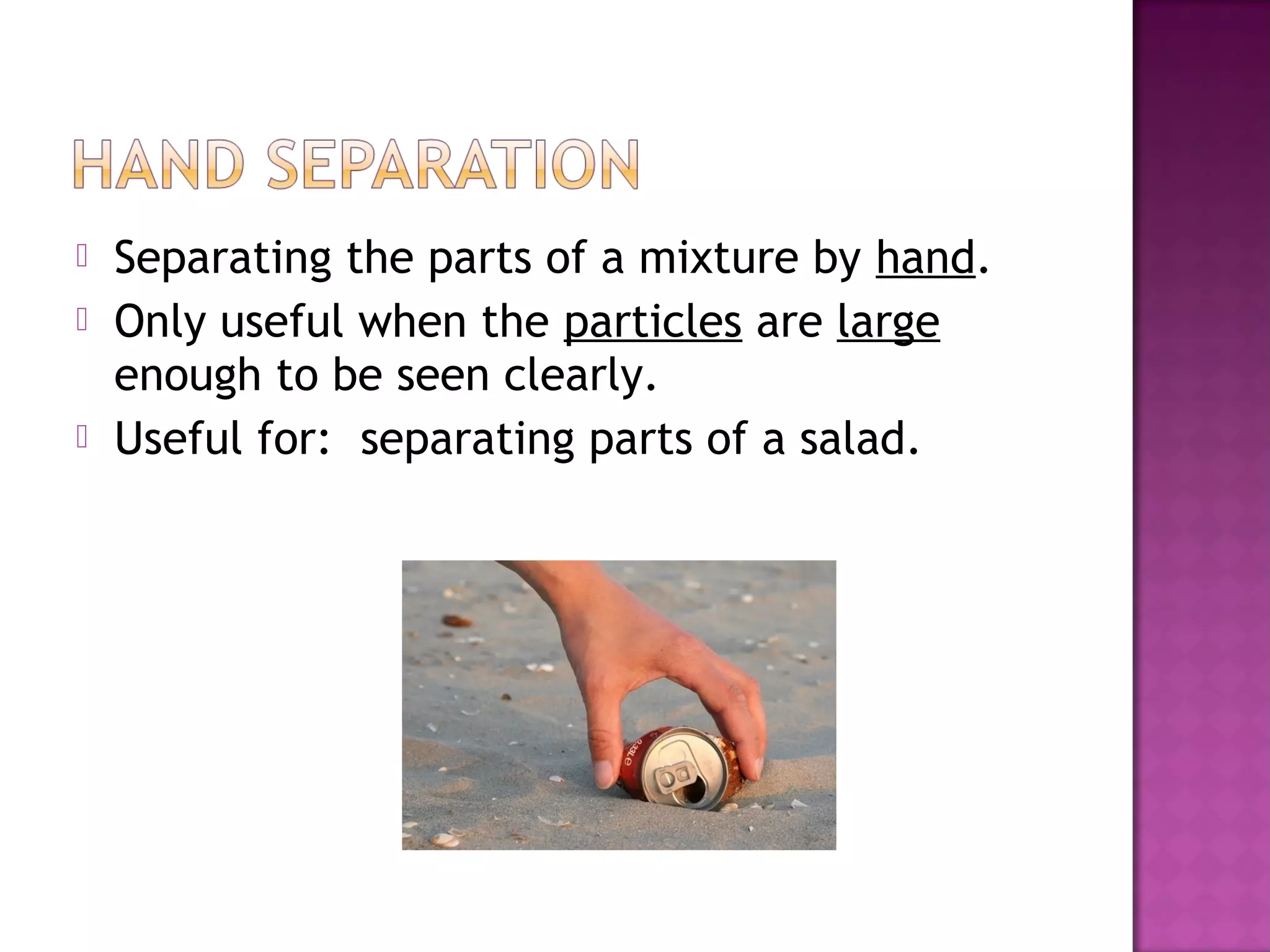  Separating the parts of a mixture by hand.
 Only useful when the particles are large
enough to be seen clearly.
 Useful for: separating parts of a salad.
 