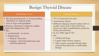Benign Thyroid Disease
Multinodular Goiter
• Develop spontaneously or in long standing
stimulation of endemic goiter
• Area of hypo and hyperplasia
• Features: obstructive symptoms, sudden
pain and enlargement, toxic
• Mx:
• asymptomatic : no action
• Symptomatic:
• Medical- Thyroxine
• Surgical – Total thyroidectomy, near
total thyroidectomy
Graves Disease
• 75% of thyrotoxicosis cases
• Autoimmune disease
• Diffused enlarged, smooth surface with no
nodule, warm, soft to firm with bruit,
Graves eye signs (exophthalmos, proptosis,
lid lag, lid retraction)
• Ix: low TSH, high T3 T4
• Mx :
• Antithyroid drugs
• Lugols iodine (before surgery)
• After toxicity controlled decide either
subtotal thyroidectomy or radioiodine
therapy
 