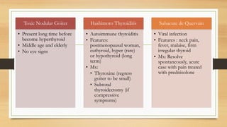 Toxic Nodular Goiter
• Present long time before
become hyperthyroid
• Middle age and elderly
• No eye signs
Hashimoto Thyroiditis
• Autoimmune thyroiditis
• Features:
postmenopausal woman,
euthyroid, hyper (rare)
or hypothyroid (long
term)
• Mx:
• Thyroxine (regress
goiter to be small)
• Subtotal
thyroidectomy (if
compressive
symptoms)
Subacute de Quervain
• Viral infection
• Features : neck pain,
fever, malaise, firm
irregular thyroid
• Mx: Resolve
spontaneously, acute
case with pain treated
with prednisolone
 