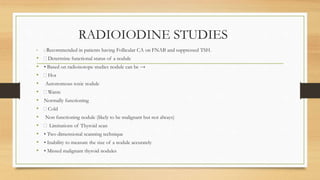 RADIOIODINE STUDIES
• Recommended in patients having Follicular CA on FNAB and suppressed TSH.
• Determine functional status of a nodule
• • Based on radioisotope studies nodule can be →
• Hot
• Autonomous toxic nodule
• Warm
• Normally functioning
• Cold
• Non functioning nodule (likely to be malignant but not always)
• Limitations of Thyroid scan
• • Two dimensional scanning technique
• • Inability to measure the size of a nodule accurately
• • Missed malignant thyroid nodules
 