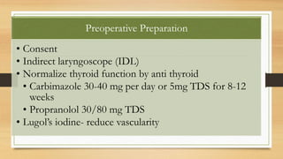 Preoperative Preparation
• Consent
• Indirect laryngoscope (IDL)
• Normalize thyroid function by anti thyroid
• Carbimazole 30-40 mg per day or 5mg TDS for 8-12
weeks
• Propranolol 30/80 mg TDS
• Lugol’s iodine- reduce vascularity
 
