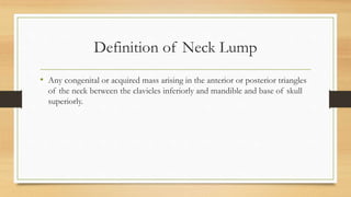 Definition of Neck Lump
• Any congenital or acquired mass arising in the anterior or posterior triangles
of the neck between the clavicles inferiorly and mandible and base of skull
superiorly.
 